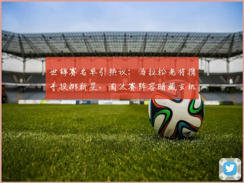 世锦赛名单引热议：马拉松老将携手投掷新星，淘汰赛阵容暗藏玄机