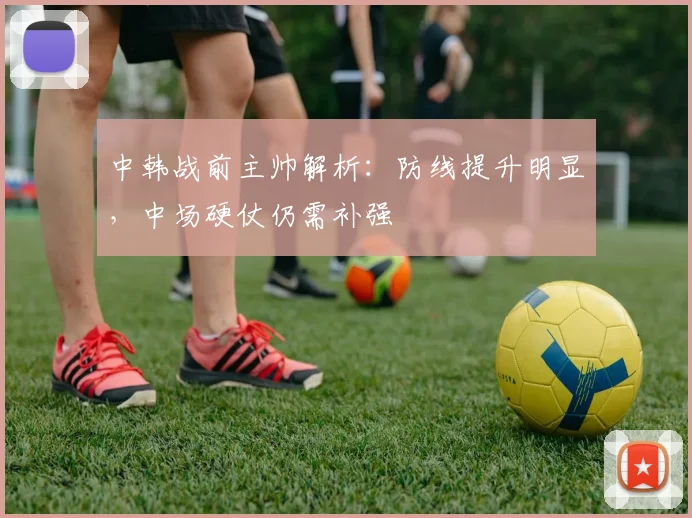 中韩战前主帅解析：防线提升明显，中场硬仗仍需补强