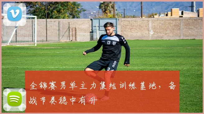 全锦赛男单主力集结训练基地,备战节奏稳中有升