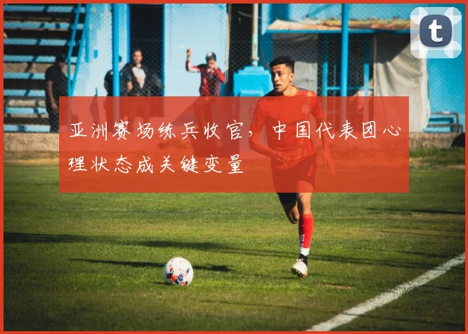 亚洲赛场练兵收官,中国代表团心理状态成关键变量