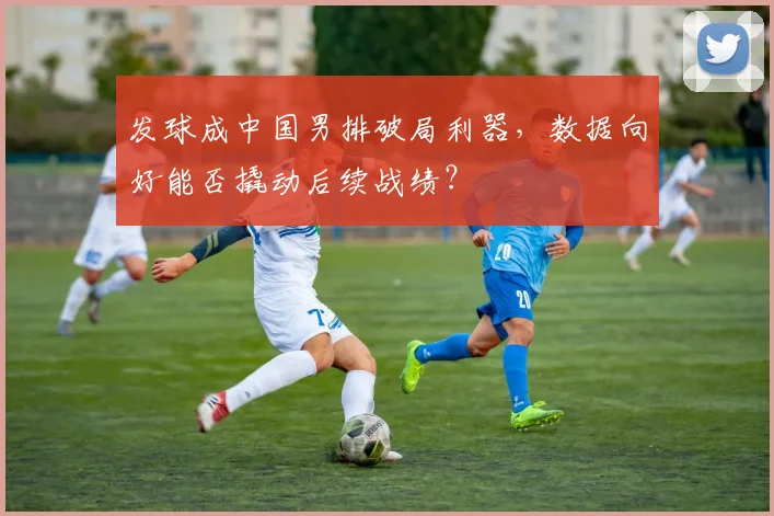 发球成中国男排破局利器,数据向好能否撬动后续战绩?