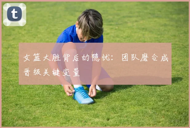 女篮大胜背后的隐忧：团队磨合成晋级关键变量 - 百度体育