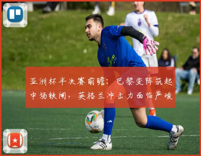 亚洲杯半决赛前瞻：巴黎变阵筑起中场铁闸，英格兰冲击力面临严峻考验