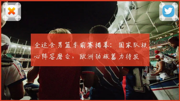 全运会男篮季前赛揭幕:国家队核心阵容磨合,欧洲劲旅蓄力待发