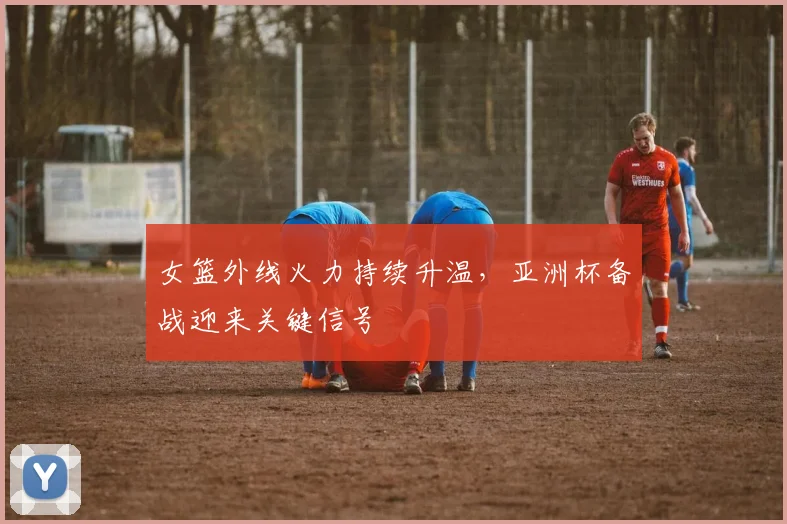 女篮外线火力持续升温，亚洲杯备战迎来关键信号 - 百度体育