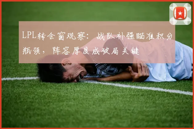 LPL转会窗观察：战队补强瞄准积分瓶颈，阵容厚度成破局关键