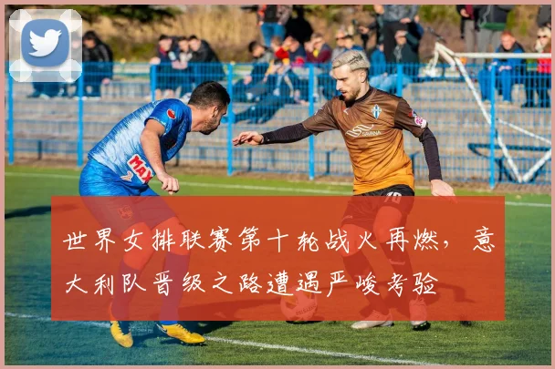 世界女排联赛第十轮战火再燃,意大利队晋级之路遭遇严峻考验