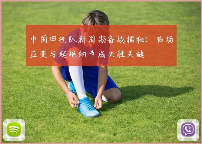 中国田径队新周期备战揭秘:临场应变与起跑细节成决胜关键