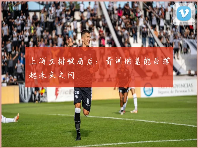 上海女排破局后,青训地基能否撑起未来之问