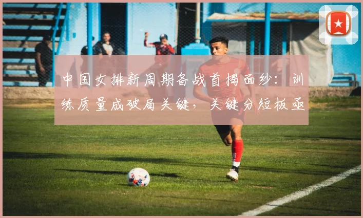 中国女排新周期备战首揭面纱:训练质量成破局关键,关键分短板亟待补强