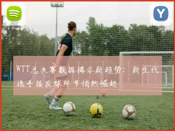 WTT总决赛数据揭示新趋势:新生代选手接发球环节悄然崛起