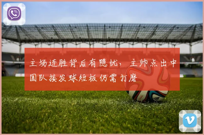 主场连胜背后有隐忧，主帅点出中国队接发球短板仍需打磨