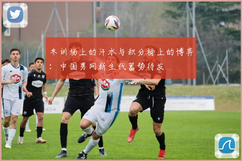 冬训场上的汗水与积分榜上的博弈：中国男网新生代蓄势待发