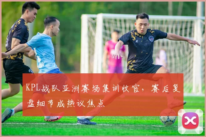 KPL战队亚洲赛场集训收官，赛后复盘细节成热议焦点