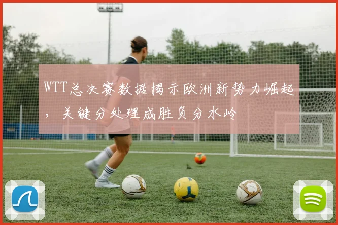 WTT总决赛数据揭示欧洲新势力崛起,关键分处理成胜负分水岭