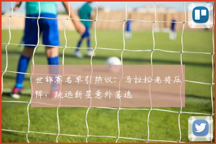 世锦赛名单引热议：马拉松老将压阵，跳远新星意外落选
