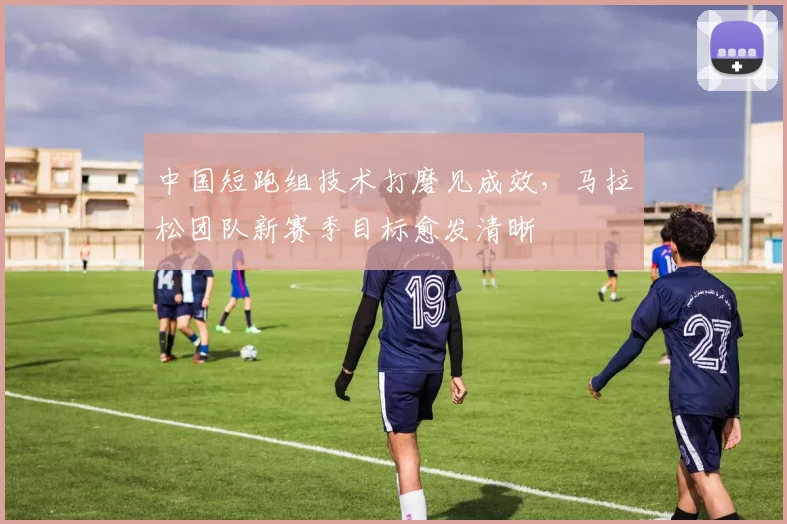 中国短跑组技术打磨见成效，马拉松团队新赛季目标愈发清晰