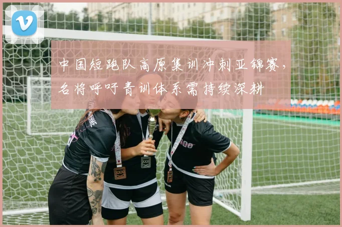 中国短跑队高原集训冲刺亚锦赛，名将呼吁青训体系需持续深耕