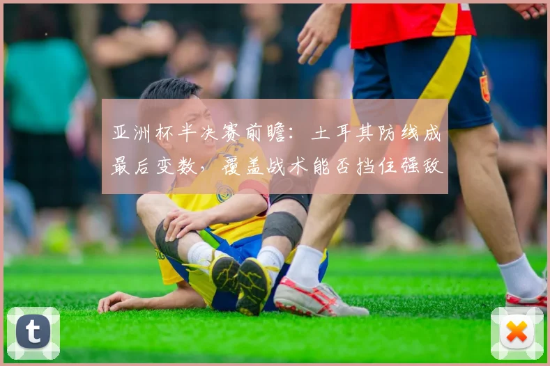 亚洲杯半决赛前瞻:土耳其防线成最后变数,覆盖战术能否挡住强敌?