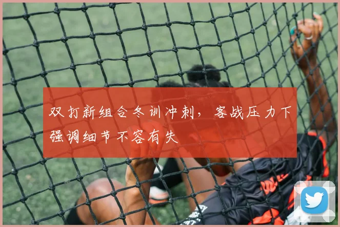 双打新组合冬训冲刺,客战压力下强调细节不容有失
