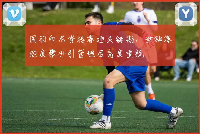 国羽印尼资格赛迎关键期，世锦赛热度攀升引管理层高度重视 - 百度体育