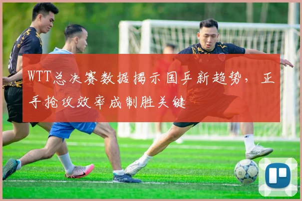WTT总决赛数据揭示国乒新趋势，正手抢攻效率成制胜关键