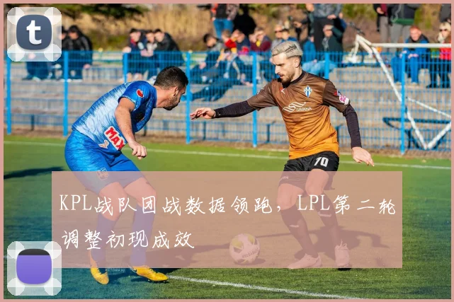 KPL战队团战数据领跑，LPL第二轮调整初现成效