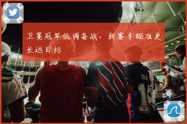 卫冕冠军低调备战，新赛季瞄准更长远目标