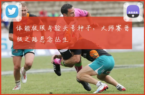 体能极限考验头号种子，大师赛晋级之路悬念丛生