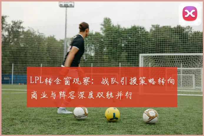 LPL转会窗观察：战队引援策略转向商业与阵容深度双轨并行