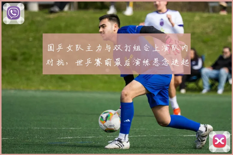 国乒女队主力与双打组合上演队内对抗，世乒赛前最后演练悬念迭起 - 百度体育