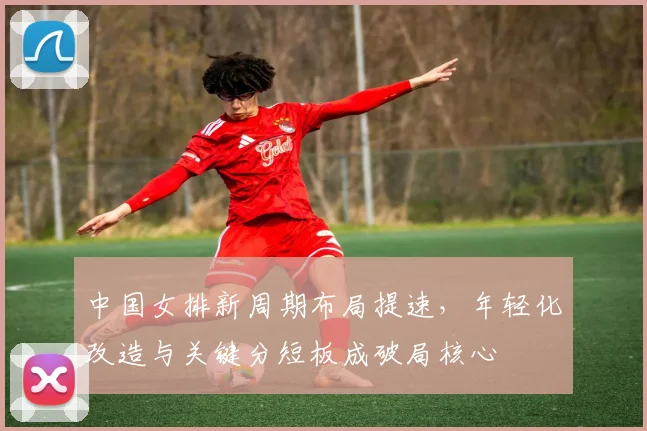 中国女排新周期布局提速,年轻化改造与关键分短板成破局核心