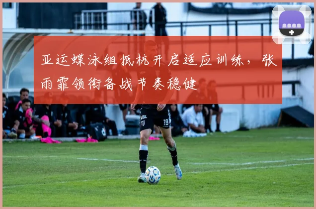 亚运蝶泳组抵杭开启适应训练，张雨霏领衔备战节奏稳健