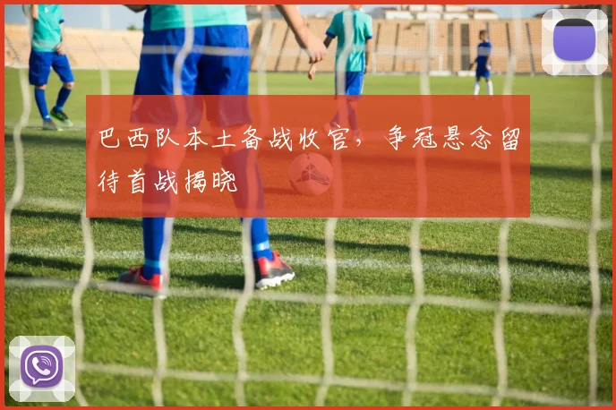 巴西队本土备战收官，争冠悬念留待首战揭晓 - 百度体育