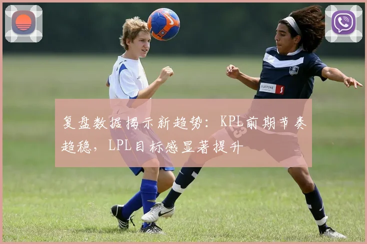复盘数据揭示新趋势：KPL前期节奏趋稳，LPL目标感显著提升 - 百度体育