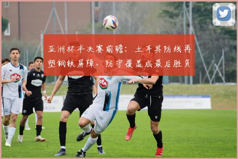 亚洲杯半决赛前瞻：土耳其防线再塑钢铁屏障，防守覆盖成最后胜负手