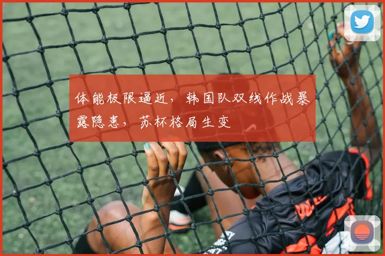 体能极限逼近，韩国队双线作战暴露隐患，苏杯格局生变