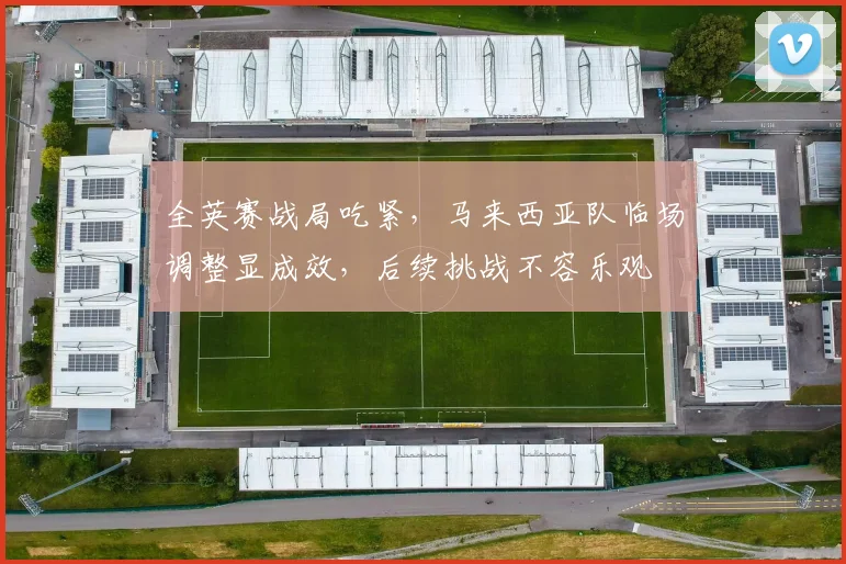 全英赛战局吃紧，马来西亚队临场调整显成效，后续挑战不容乐观