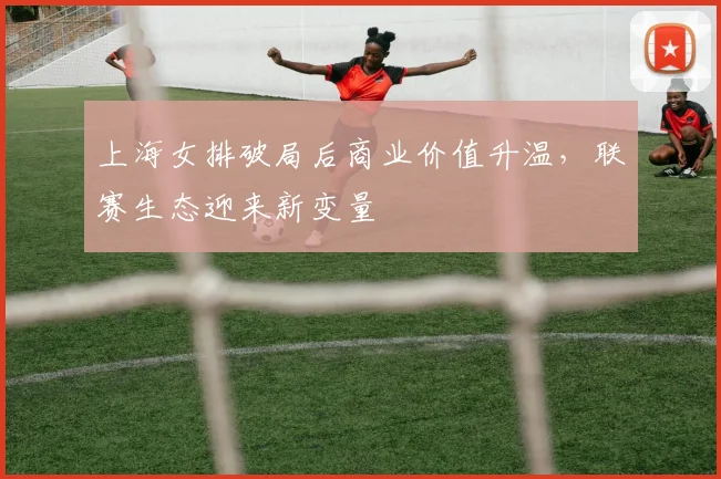 上海女排破局后商业价值升温，联赛生态迎来新变量