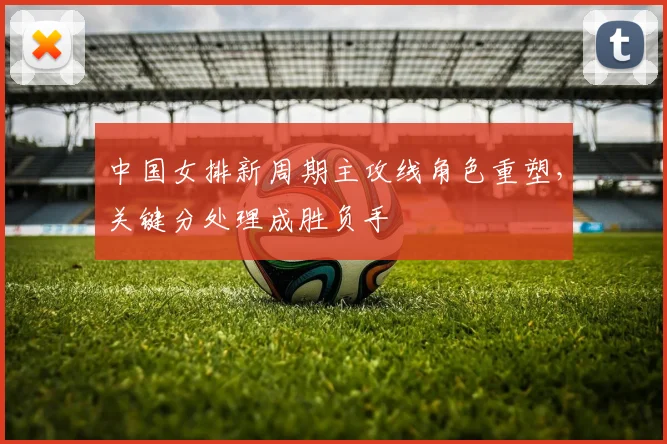 中国女排新周期主攻线角色重塑，关键分处理成胜负手