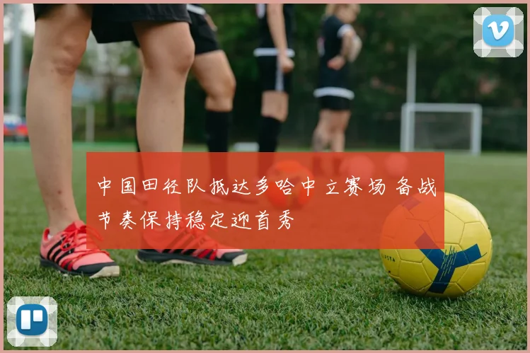 中国田径队抵达多哈中立赛场 备战节奏保持稳定迎首秀