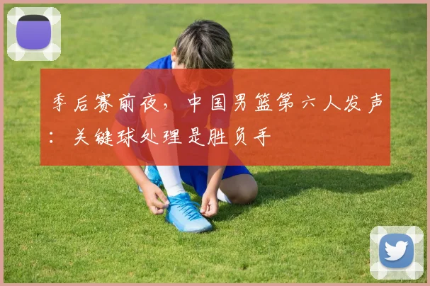 季后赛前夜，中国男篮第六人发声：关键球处理是胜负手 - 百度体育